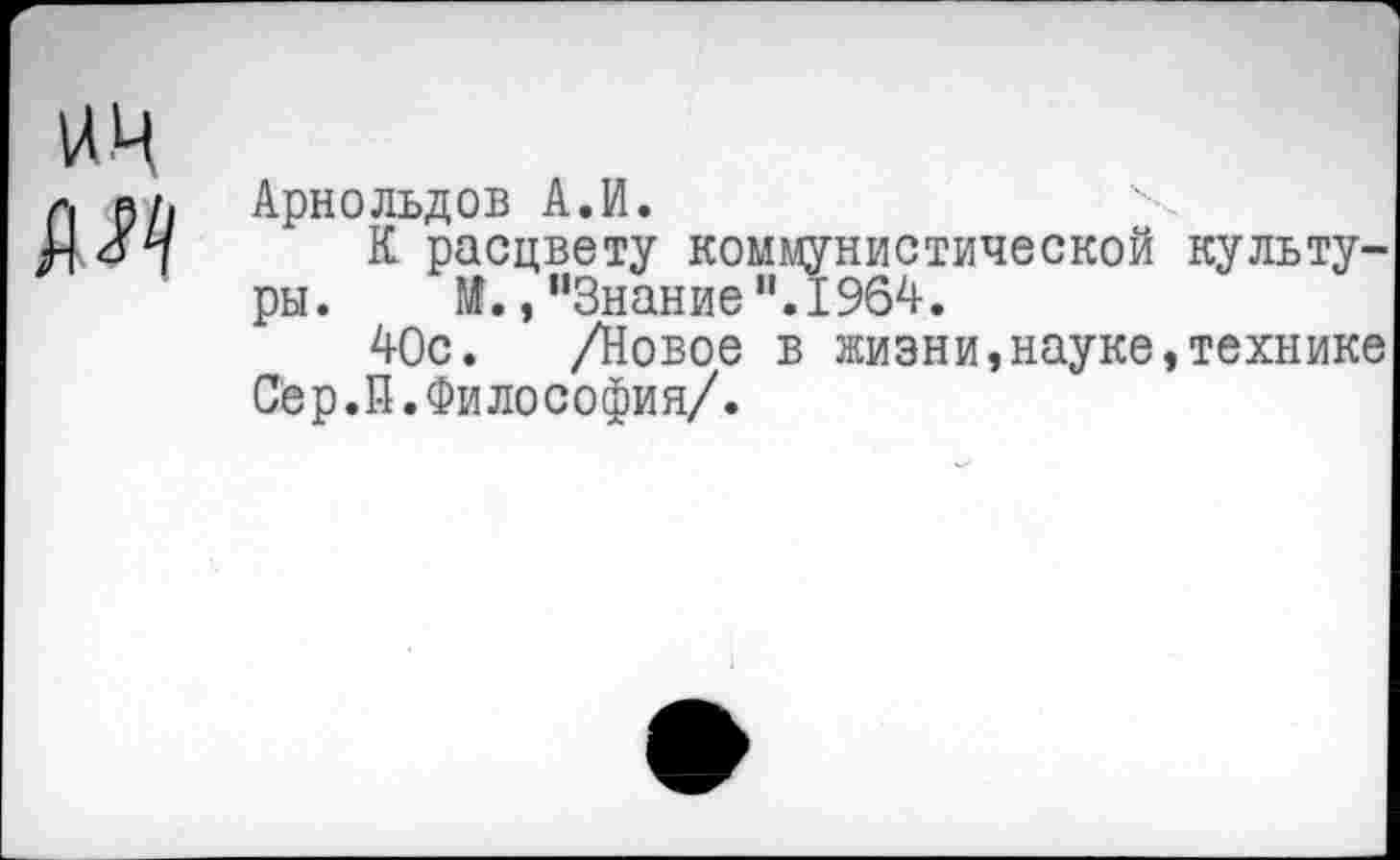 ﻿ич
Арнольдов А.И.
К расцвету коммунистической культуры. М.,"Знание".1964.
40с. /Новое в жизни,науке,технике Сёр.П.Философия/.